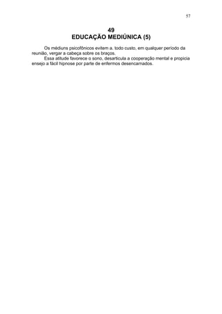 57


                            49
                   EDUCAÇÃO MEDIÚNICA (5)
      Os médiuns psicofônicos evitem a. todo custo, em qualquer período da
reunião, vergar a cabeça sobre os braços.
      Essa atitude favorece o sono, desarticula a cooperação mental e propicia
ensejo a fácil hipnose por parte de enfermos desencarnados.
 