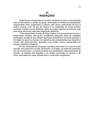 59


                                  51
                              RADIAÇÕES
         Rogando aos companheiros reunidos vibrações de amor e tranqüilidade
para os que sofrem, o diretor do grupo, terminadas as tarefas da desobsessão
propriamente ditas, suspenderá a palavra, pelo tempo aproximado de dois a
quatro minutos, a fim de que ele mesmo e os integrantes do círculo formem
correntes mentais com as melhores idéias que sejam capazes de articular, seja
pela prece silenciosa, seja pela imaginação edificante.
         Todo pensamento é onda de força criativa e os pensamentos de paz e
fraternidade, emitidos pelo grupo, constituirão adequado clima de radiações
benfazejas, facultando aos amigos espirituais presentes os recursos precisos à
formação de socorros diversos, em benefício dos companheiros que integram o
círculo, dos desencarnados atendidos e de irmãos outros, necessitados de
amparo espiritual a distância.
        Um dos componentes da equipe, nomeado pelo diretor do conjunto, pode
articular uma prece em voz alta, lembrando, na oração, os enfermos espirituais
que se comunicaram, os desencarnados que participaram silenciosamente da
reunião, os doentes dos hospitais e os irmãos carecentes de socorro e de
alívio, internados em casas assistenciais e instituições congêneres.
 