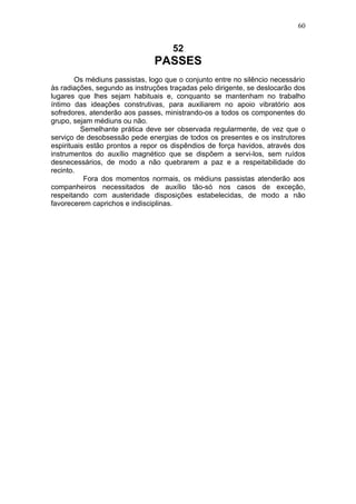 60


                                     52
                               PASSES
        Os médiuns passistas, logo que o conjunto entre no silêncio necessário
às radiações, segundo as instruções traçadas pelo dirigente, se deslocarão dos
lugares que lhes sejam habituais e, conquanto se mantenham no trabalho
íntimo das ideações construtivas, para auxiliarem no apoio vibratório aos
sofredores, atenderão aos passes, ministrando-os a todos os componentes do
grupo, sejam médiuns ou não.
          Semelhante prática deve ser observada regularmente, de vez que o
serviço de desobsessão pede energias de todos os presentes e os instrutores
espirituais estão prontos a repor os dispêndios de força havidos, através dos
instrumentos do auxílio magnético que se dispõem a servi-los, sem ruídos
desnecessários, de modo a não quebrarem a paz e a respeitabilidade do
recinto.
           Fora dos momentos normais, os médiuns passistas atenderão aos
companheiros necessitados de auxílio tão-só nos casos de exceção,
respeitando com austeridade disposições estabelecidas, de modo a não
favorecerem caprichos e indisciplinas.
 