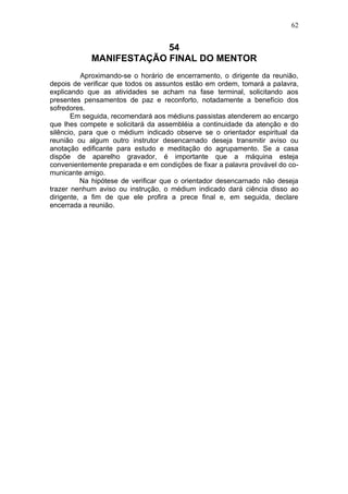 62


                         54
            MANIFESTAÇÃO FINAL DO MENTOR
          Aproximando-se o horário de encerramento, o dirigente da reunião,
depois de verificar que todos os assuntos estão em ordem, tomará a palavra,
explicando que as atividades se acham na fase terminal, solicitando aos
presentes pensamentos de paz e reconforto, notadamente a benefício dos
sofredores.
       Em seguida, recomendará aos médiuns passistas atenderem ao encargo
que lhes compete e solicitará da assembléia a continuidade da atenção e do
silêncio, para que o médium indicado observe se o orientador espiritual da
reunião ou algum outro instrutor desencarnado deseja transmitir aviso ou
anotação edificante para estudo e meditação do agrupamento. Se a casa
dispõe de aparelho gravador, é importante que a máquina esteja
convenientemente preparada e em condições de fixar a palavra provável do co-
municante amigo.
          Na hipótese de verificar que o orientador desencarnado não deseja
trazer nenhum aviso ou instrução, o médium indicado dará ciência disso ao
dirigente, a fim de que ele profira a prece final e, em seguida, declare
encerrada a reunião.
 