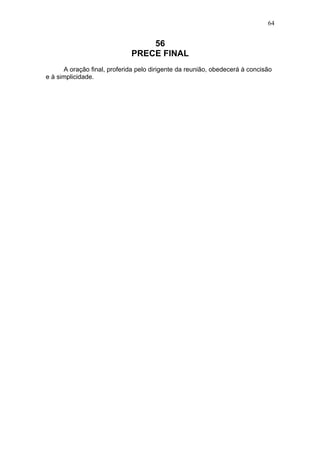 64


                                 56
                             PRECE FINAL
      A oração final, proferida pelo dirigente da reunião, obedecerá à concisão
e à simplicidade.
 