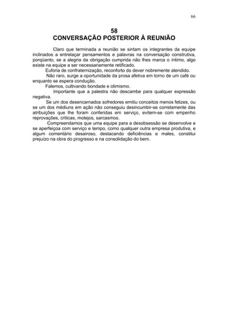 66


                       58
         CONVERSAÇÃO POSTERIOR Á REUNIÃO
          Claro que terminada a reunião se sintam os integrantes da equipe
inclinados a entrelaçar pensamentos e palavras na conversação construtiva,
porqüanto, se a alegria da obrigação cumprida não lhes marca o íntimo, algo
existe na equipe a ser necessariamente retificado.
       Euforia de confraternização, reconforto do dever nobremente atendido.
        Não raro, surge a oportunidade da prosa afetiva em torno de um café ou
enquanto se espera condução.
       Falemos, cultivando bondade e otimismo.
           Importante que a palestra não descambe para qualquer expressão
negativa.
       Se um dos desencarnados sofredores emitiu conceitos menos felizes, ou
se um dos médiuns em ação não conseguiu desincumbir-se corretamente das
atribuições que lhe foram conferidas em serviço, evitem-se com empenho
reprovações, criticas, motejos, sarcasmos.
        Compreendamos que uma equipe para a desobsessão se desenvolve e
se aperfeiçoa com serviço e tempo, como qualquer outra empresa produtiva, e
algum comentário desairoso, destacando deficiências e males, constitui
prejuízo na obra do progresso e na consolidação do bem.
 