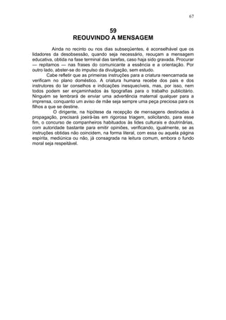 67


                             59
                    REOUVINDO A MENSAGEM
          Ainda no recinto ou nos dias subseqüentes, é aconselhável que os
lidadores da desobsessão, quando seja necessário, reouçam a mensagem
educativa, obtida na fase terminal das tarefas, caso haja sido gravada. Procurar
— repitamos — nas frases do comunicante a essência e a orientação. Por
outro lado, abster-se do impulso da divulgação, sem estudo.
        Cabe refletir que as primeiras instruções para a criatura reencarnada se
verificam no plano doméstico. A criatura humana recebe dos pais e dos
instrutores do lar conselhos e indicações inesquecíveis, mas, por isso, nem
todos podem ser ençaminhados às tipografias para o trabalho publicitário.
Ninguém se lembrará de enviar uma advertência maternal qualquer para a
imprensa, conquanto um aviso de mãe seja sempre uma peça preciosa para os
filhos a que se destine.
           O dirigente, na hipótese da recepção de mensagens destinadas à
propagação, precisará joeirá-las em rigorosa triagem, solicitando, para esse
fim, o concurso de companheiros habituados às lides culturais e doutrinârias,
com autoridade bastante para emitir opiniões, verificando, igualmente, se as
instruções obtidas não coincidem, na forma literal, com essa ou aquela página
espírita, mediúnica ou não, já consagrada na leitura comum, embora o fundo
moral seja respeitável.
 