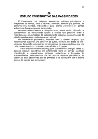 68


                      60
      ESTUDO CONSTRUTIVO DAS PASSIVIDADES
      Ë interessante que dirigente, assessores, médiuns psicofônicos e
integrantes da equipe, finda a reunião, analisem, sempre que possivel, as
comunicações havidas, indicando-se para exame proveitoso os pontos
vulneráveis dessa ou daquela transmissão.
      As observações fraternas e desapaixonadas, nesse sentido, alertarão os
companheiros da mediunidade quanto a senões que precisem evitar e
recordarão aos encarregados do esclarecimento pequenas inconveniências de
atitude ou palavra nas quais não devem reincidir.
      De semelhante providência, efetuada com o apreço recíproco que
necessitamos sustentar uns para com os outros, resultará que todos os com-
ponentes da reunião se investirão, por si mesmos, na responsabilidade que nos
cabe manter no estudo constante para a eficiência do grupo.
        Se os médiuns esclarecedores julgam conveniente a atenção desse ou
daquele médium psicofônico em determinado tema de serviço espiritual,
chamá-lo-ão a entendimento particular, evitando-se a formação de
suscetibilidades, salientando-se que os próprios médiuns psicofônicos, se
libertos de teias obsessivas, são os primeiros a se regozijarem com o exame
sincero do esforço que apresentam.
 