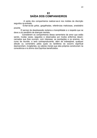 69


                             61
                  SAÍDA DOS COMPANHEIROS
           A saída dos companheiros realizar-se-á nos moldes da discrição
seguidos na entrada.
          Evitar-se-ão gritos, gargalhadas, referências maliciosas, anedotário
picante.
        O serviço da desobsessão reclama a tranqüilidade e o respeito que se
deve a um sanatório de doenças mentais.
         Considerem os companheiros dessa sementeira de amor que estão
sendo, muitas vezes, seguidos e observados por muitos enfermos desen-
carnados que lhes ouviram, com interesse, as exortações e os ensinos, no
curso da reunião, e será contraproducente, além de indesejável, qualquer
atitude ou comentário pelos quais os tarefeiros do socorro espiritual
desmanchem, invigilantes, os valores morais que eles próprios construíram na
consciência e no ânimo dos Espíritos beneficiados.
 
