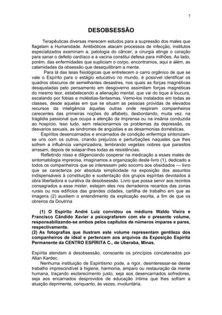 7


                            DESOBSESSÃO
      Terapêuticas diversas merecem estudos para a supressão dos males que
flagelam a Humanidade. Antibióticos atacam processos de infecção, institutos
especializados examinam a. patologia do câncer, a cirurgia atinge o coração
para sanar o defeito cardíaco e a vacina constitui defesa para milhões. Ao lado,
porém, das enfermidades que supliciam o corpo, encontramos, aqui e além, as
calamidades da obsessão que desequilibram a mente.
       Para lá das teias fisiológicas que entretecem o carro orgânico de que se
vale o Espírito para o estágio educativo no mundo, é possível identificar os
quadros obscuros de semelhantes desastres, nos quais as forças magnéticas
desajustadas pelo pensamento em desgoverno assimilam forças magnéticas
do mesmo teor, estabelecendo a alienação mental, que vai do tique à loucura,
escalando por fobias e moléstias-fantasmas. Vemo-los instalados em todas as
classes, desde aquelas em que se situam as pessoas providas de elevados
recursos da inteligência àquelas outras onde respiram companheiros
carecentes das primeiras noções do alfabeto, desbordando, muita vez, na
tragédia passional que ocupa a atenção da imprensa ou na insânia conduzida
ao hospício. Isso tudo, sem relacionarmos os problemas da depressão, os
desvarios sexuais, as sindromes de angústias e as desarmonias domésticas.
     Espíritos desencarnados e encarnados de condição enfermiça sintonizam-
se uns com os outros, criando prejuízos e perturbações naqueles que lhes
sofrem a influência vampirizadora, lembrando vegetais nobres que parasitos
arrasam, depois de solapar-lhes todas as resistências.
     Refletindo nisso e diligenciando cooperar na medicação a esses males de
sintomatologia imprecisa, imaginamos a organização deste livro (1), dedicado a
todos os companheiros que se interessam pelo socorro aos obsidiados — livro
que se caracteriza por absoluta simplicidade na exposição dos assuntos
indispensáveis à constituição e sustentação dos grupos espíritas devotados à
obra libertadora e curativa da desobsessão. Livro que possa servir aos recintos
consagrados a esse mister, estejam eles nos derradeiros recantos das zonas
rurais ou nos edifícios das grandes cidades, cartilha de trabalho em que as
imagens (2) auxiliem o entendimento da explicação escrita, a fim de que os
obreiros da Doutrina

    (1) O Espírito André Luiz convidou os médiuns Waldo Vieira e
Francisco Cândido Xavier a psicografarem com ele o presente volume,
responsabilizando-se ambos pelos capítulos de nümeros ímpares e pares,
respectivamente.
(2) As fotografias que ilustram este volume representam gentileza dos
companheiros de ideal e pertencem aos arquivos da Exposição Espírita
Permanente da CENTRO ESPÍRITA C., de Uberaba, Minas.

Espírita atendam à desobsessão, consoante os princípios concatenados por
Allan Kardec.
    Nenhuma instituição de Espiritismo pode, a rigor, desinteressar-se desse
trabalho imprescindível à higiene, harmonia, amparo ou restauração da mente
humana, traçando esclarecimento justo, seja aos desencarnados sofredores,
seja aos encarnados desprovidos de educação íntima que lhes sofram a
atuação deprimente, conquanto, às vezes, involuntária.
 