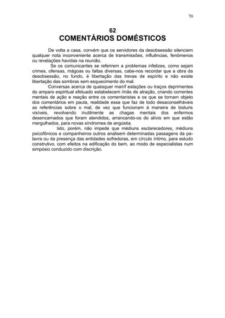 70


                                    62
            COMENTÁRIOS DOMÉSTICOS
         De volta a casa, convém que os servidores da desobsessão silenciem
qualquer nota inconveniente acerca de transmissões, influências, fenômenos
ou revelações havidas na reunião.
          Se os comunicantes se referirem a problemas infelizes, como sejam
crimes, ofensas, mágoas ou faltas diversas, cabe-nos recordar que a obra da
desobsessão, no fundo, é libertação das trevas de espírito e não existe
libertação das sombras sem esquecimento do mal.
         Conversas acerca de quaisquer maníf estações ou traços deprimentes
do amparo espiritual efetuado estabelecem ímãs de atração, criando correntes
mentais de ação e reação entre os comentaristas e os que se tornam objeto
dos comentários em pauta, realidade essa que faz de todo desaconselháveis
as referências sobre o mal, de vez que funcionam à maneira de bisturis
visíveis, revolvendo inutilmente as chagas mentais dos enfermos
desencarnados que foram atendidos, arrancando-os do alívio em que estão
mergulhados, para novas síndromes de angústia.
             Isto, porém, não impede que médiuns esclarecedores, médiuns
psicofônicos e companheiros outros analisem determinadas passagens da pa-
lavra ou da presença das entidades sofredoras, em círculo íntimo, para estudo
construtivo, com efeitos na edificação do bem, ao modo de especialistas num
simpósio conduzido com discrição.
 