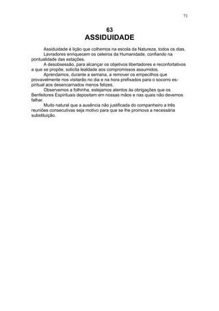 71


                                      63
                           ASSIDUIDADE
       Assiduidade é lição que colhemos na escola da Natureza, todos os dias.
       Lavradores enriquecem os celeiros da Humanidade, confiando na
pontualidade das estações.
       A desobsessão, para alcançar os objetivos libertadores e reconfortativos
a que se propõe, solicita lealdade aos compromissos assumidos.
       Aprendamos, durante a semana, a remover os empecilhos que
provavelmente nos visitarão no dia e na hora prefixados para o socorro es-
piritual aos desencarnados menos felizes.
       Observemos a folhinha, estejamos atentos às obrigações que os
Benfeitores Espirituais depositam em nossas mãos e nas quais não devemos
falhar.
       Muito natural que a ausência não justificada do companheiro a três
reuniões consecutivas seja motivo para que se lhe promova a necessária
substituição.
 