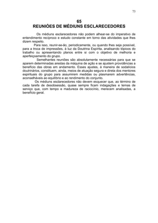 73


                        65
       REUNIÓES DE MÉDIUNS ESCLARECEDORES
           Os médiuns esclarecedores não podem alhear-se do imperativo de
entendimento recíproco e estudo constante em torno das atividades que lhes
dizem respeito.
         Para isso, reunir-se-ão, periodicamente, ou quando lhes seja possível,
para a troca de impressões, à luz da Doutrina Espírita, analisando tópicos do
trabalho ou apresentando planos entre si com o objetivo de melhoria e
aperfeiçoamento do grupo.
           Semelhantes reuniões são absolutamente necessárias para que se
aparem determinadas arestas da máquina de ação e se ajustem providências a
benefício das obras em andamento. Esses ajustes, à maneira de sodalícios
doutrinários, constituem, ainda, meios de atuação segura e direta dos mentores
espirituais do grupo para assumirem medidas ou plasmarem advertências,
aconselháveis ao equilíbrio e ao rendimento do conjunto.
         Os médiuns esclarecedores não devem esquecer que, ao término de
cada tarefa de desobsessão, quase sempre ficam indagações e temas de
serviço que, com tempo e madureza de raciocínio, merecem analisadas, a
benefício geral.
 