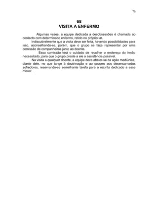 76


                                 68
                         VISITA A ENFERMO
          Algumas vezes, a equipe dedicada a desobsessões é chamada ao
contacto com determinado enfermo, retido no próprio lar.
      Indiscutivelmente que a visita deve ser feita, havendo possibilidades para
isso, aconselhando-se, porém, que o grupo se faça representar por uma
comissão de companheiros junto ao doente.
           Essa comissão terá o cuidado de recolher o endereço do irmão
necessitado, para que o grupo preste a ele a assistência possível.
       Na visita a qualquer doente, a equipe deve abster-se da ação mediúnica,
diante dele, no que tange à doutrinação e ao socorro aos desencarnados
sofredores, reservando-se semelhante tarefa para o recinto dedicado a esse
mister.
 