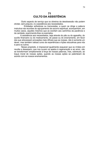 79


                              71
                     CULTO DA ASSISTÊNCIA
         Outro aspecto de serviço que os obreiros da desobsessão não podem
olvidar, sem prejuízo, é a assistência aos necessitados.
            Entidades sofredoras ou transviadas, a quem se dirige a palavra
instrutiva nas reuniões do agrupamento de socorro espiritual, acompanham, em
muitos casos, aqueles mesmos que as exortam aos caminhos da paciência e
da caridade, examinando-lhes os exemplos.
        A assistência aos necessitados, seja através do pão ou do agasalho, do
auxílio financeiro ou do medicamento, do passe ou do ensinamento, em favor
dos que atravessam provações mais difíceis que as nossas, não é somente um
dever, mas também valioso curso de experiências e lições educativas para nós
e para os outros.
         Nesse propósito, é impossível igualmente esquecer que os irmãos em
revolta e desespero, que nos ouvem os apelos à regeneração e ao amor, não
se transformam simplesmente à força de nossas palavras, mas, sobretudo, ao
toque moral de nossas ações, quando as nossas ações se patenteiam de
acordo com os nossos ensinamentos.
 