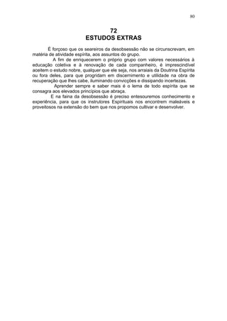 80


                                72
                          ESTUDOS EXTRAS
        É forçoso que os seareiros da desobsessão não se circunscrevam, em
matéria de atividade espírita, aos assuntos do grupo.
          A fim de enriquecerem o próprio grupo com valores necessários à
educação coletiva e à renovação de cada companheiro, é imprescindível
aceitem o estudo nobre, qualquer que ele seja, nos arraiais da Doutrina Espírita
ou fora deles, para que progridam em discernimento e utilidade na obra de
recuperação que lhes cabe, iluminando convicções e dissipando incertezas.
           Aprender sempre e saber mais é o lema de todo espírita que se
consagra aos elevados princípios que abraça.
         E na faina da desobsessão é preciso entesouremos conhecimento e
experiência, para que os instrutores Espirituais nos encontrem maleáveis e
proveitosos na extensão do bem que nos propomos cultivar e desenvolver.
 