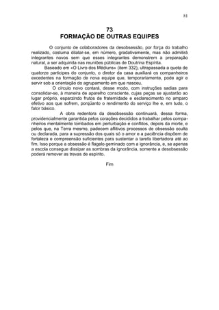81


                          73
              FORMAÇÃO DE OUTRAS EQUIPES
          O conjunto de colaboradores da desobsessão, por força do trabalho
realizado, costuma dilatar-se, em número, gradativamente, mas não admitirá
integrantes novos sem que esses integrantes demonstrem a preparação
natural, a ser adquirida nas reuniões públicas de Doutrina Espírita.
        Baseado em «O Livro dos Médiuns» (item 332), ultrapassada a quota de
quatorze participes do conjunto, o diretor da casa auxiliará os companheiros
excedentes na formação de nova equipe que, temporariamente, pode agir e
servir sob a orientação do agrupamento em que nasceu.
            O círculo novo contará, desse modo, com instruções sadias para
consolidar-se, à maneira de aparelho consciente, cujas peças se ajustarão ao
lugar próprio, esparzindo frutos de fraternidade e esclarecimento no amparo
efetivo aos que sofrem, porqüanto o rendimento do serviço lhe e, em tudo, o
fator básico.
                A obra redentora da desobsessão continuará, dessa forma,
providencialmente garantida pelos corações decididos a trabalhar pelos compa-
nheiros mentalmente tombados em perturbação e conflitos, depois da morte, e
pelos que, na Terra mesmo, padecem aflitivos processos de obsessão oculta
ou declarada, para a supressão dos quais só o amor e a paciência dispõem de
fortaleza e compreensão suficientes para sustentar a tarefa libertadora até ao
fim. Isso porque a obsessão é flagelo geminado com a ignorância, e, se apenas
a escola consegue dissipar as sombras da ignorância, somente a desobsessão
poderá remover as trevas de espírito.

                                     Fim
 