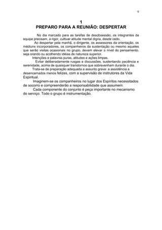 9


                        1
        PREPARO PARA A REUNIÃO: DESPERTAR
          No dia marcado para as tarefas de desobsessão, os integrantes da
equipe precisam, a rigor, cultivar atitude mental digna, desde cedo.
        Ao despertar pela manhã, o dirigente, os assessores da orientação, os
médiuns incorporadores, os companheiros da sustentação ou mesmo aqueles
que serão visitas ocasionais no grupo, devem elevar o nível do pensamento,
seja orando ou acolhendo idéias de natureza superior.
      Intenções e palavras puras, atitudes e ações limpas.
        Evitar deliberadamente rusgas e discussões, sustentando paciência e
serenidade, acima de quaisquer transtornos que sobrevenham durante o dia.
      Trata-se de preparação adequada a assunto grave: a assistência a
desencarnados menos felizes, com a supervisão de instrutores da Vida
Espiritual.
       Imaginem-se os companheiros no lugar dos Espíritos necessitados
de socorro e compreenderão a responsabilidade que assumem.
       Cada componente do conjunto é peça importante no mecanismo
do serviço. Todo o grupo é instrumentação.
 