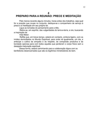 12

4
PREPARO PARA A REUNIÃO: PRECE E MEDITAÇÃO
Pelo menos durante alguns minutos, horas antes dos trabalhos, seja qual
for a posição que ocupe no conjunto, dedique-se o companheiro de serviço à
prece e à meditação em seu próprio lar.
Ligue as tomadas do pensamento para o Alto.
Retire-se, em espírito, das vulgaridades do terra-a-terra, e ore, buscando
a inspiração da
Vida Maior.
Reflita que, em breve tempo, estará em contacto, embora ligeiro, com os
irmãos domiciliados no Mundo Espiritual, para onde irá igualmente, um dia, e
antecipe o cultivo da simpatia e do respeito, da compaixão produtiva e da
bondade operosa para com todos aqueles que perderam o corpo físico sem a
desejada maturação espiritual.
Dessa forma, estará caminhando para a colaboração digna com os
benfeitores desencarnados que são os legítimos ministradores do bem.

 
