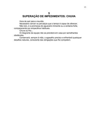13

5
SUPERAÇÃO DE IMPEDIMENTOS: CHUVA
Hora de sair para a reunião.
Necessário vencer os percalços que o tempo é capaz de oferecer.
Não raro, é a promessa de aguaceiro iminente ou a ventania forte,
comparecendo por empecilhos habituais.
Chuva ou frio...
O integrante da equipe não se prenderá em casa por semelhantes
obstáculos.
Conservará, sempre à mão, o agasalho preciso e enfrentará quaisquer
desafios naturais, consciente das obrigações que lhe competem.

 