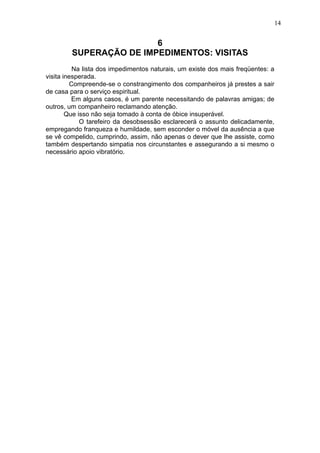 14

6
SUPERAÇÃO DE IMPEDIMENTOS: VISITAS
Na lista dos impedimentos naturais, um existe dos mais freqüentes: a
visita inesperada.
Compreende-se o constrangimento dos companheiros já prestes a sair
de casa para o serviço espiritual.
Em alguns casos, é um parente necessitando de palavras amigas; de
outros, um companheiro reclamando atenção.
Que isso não seja tomado à conta de óbice insuperável.
O tarefeiro da desobsessão esclarecerá o assunto delicadamente,
empregando franqueza e humildade, sem esconder o móvel da ausência a que
se vê compelido, cumprindo, assim, não apenas o dever que lhe assiste, como
também despertando simpatia nos circunstantes e assegurando a si mesmo o
necessário apoio vibratório.

 