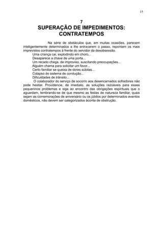 15

7

SUPERAÇÃO DE IMPEDIMENTOS:
CONTRATEMPOS
Na série de obstáculos que, em muitas ocasiões, parecem
inteligentemente determinados a lhe entravarem o passo, repontam os mais
imprevistos contratempos à frente do servidor da desobsessão.
Uma criança cai, explodindo em choro...
Desaparece a chave de uma porta...
Um recado chega, de improviso, suscitando preocupações...
Alguém chama para solicitar um favor...
Certo familiar se queixa de dores súbitas...
Colapso do sistema de condução...
Dificuldades de trânsito...
O colaborador do serviço de socorro aos desencarnados sofredores não
pode hesitar. Providencie, de imediato, as soluções razoáveis para esses
pequeninos problemas e siga ao encontro das obrigações espirituais que o
aguardam, lembrando-se de que mesmo as festas de natureza familiar, quais
sejam as comemorações de aniversário ou os júbilos por determinados eventos
domésticos, não devem ser categorizados àconta de obstrução.

 