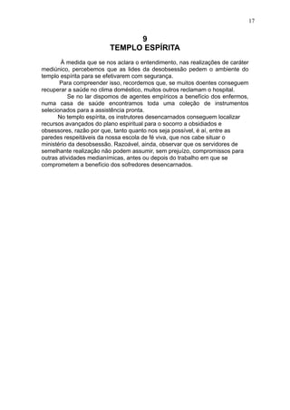 17

9
TEMPLO ESPÍRITA
À medida que se nos aclara o entendimento, nas realizações de caráter
mediúnico, percebemos que as lides da desobsessão pedem o ambiente do
templo espírita para se efetivarem com segurança.
Para compreender isso, recordemos que, se muitos doentes conseguem
recuperar a saúde no clima doméstico, muitos outros reclamam o hospital.
Se no lar dispomos de agentes empíricos a benefício dos enfermos,
numa casa de saúde encontramos toda uma coleção de instrumentos
selecionados para a assistência pronta.
No templo espírita, os instrutores desencarnados conseguem localizar
recursos avançados do plano espiritual para o socorro a obsidiados e
obsessores, razão por que, tanto quanto nos seja possível, é aí, entre as
paredes respeitáveis da nossa escola de fé viva, que nos cabe situar o
ministério da desobsessão. Razoável, ainda, observar que os servidores de
semelhante realização não podem assumir, sem prejuízo, compromissos para
outras atividades medianímicas, antes ou depois do trabalho em que se
comprometem a benefício dos sofredores desencarnados.

 