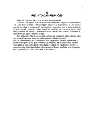 18

10
RECINTO DAS REUNIÕES
O recinto das reuniões pede limpeza e simplicidade.
A mesa, com alguns dos livros básicos da Doutrina Espírita, de preferência
«O Livro dos Espíritos», «O Evangelho segundo o Espiritismo» e um volume
que desenvolva o pensamento kardequiano, conjugado aos ensinamentos do
Cristo, estará cercada pelas cadeiras devidas ao número exato dos
componentes da reunião, apresentando-se despida de toalhas, ornamentos,
recipientes de água e objetos outros.
Em seguida à fila dos assentos, colocar-se-ápequena acomodação, seja
um simples banco ou algumas cadeiras para visitas eventuais.
Um relógio será colocado à vista ou à mão, seja numa parede, no bolso ou no
pulso do dirigente, para que o horário e a disciplina estabelecida não sofram
distorções, e o aparelho para a gravação de vozes, na hipótese de existir no
aposento, não deverá perturbar o bom andamento das tarefas e será colocado
em lugar designado pelo orientador dos trabalhos.

 