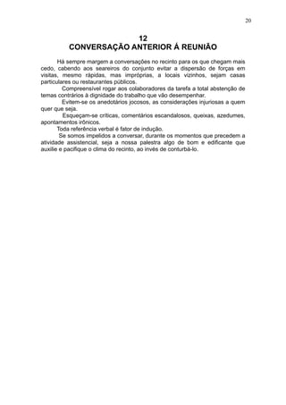 20

12
CONVERSAÇÃO ANTERIOR Á REUNIÃO
Há sempre margem a conversações no recinto para os que chegam mais
cedo, cabendo aos seareiros do conjunto evitar a dispersão de forças em
visitas, mesmo rápidas, mas impróprias, a locais vizinhos, sejam casas
particulares ou restaurantes públicos.
Compreensível rogar aos colaboradores da tarefa a total abstenção de
temas contrários à dignidade do trabalho que vão desempenhar.
Evitem-se os anedotários jocosos, as considerações injuriosas a quem
quer que seja.
Esqueçam-se críticas, comentários escandalosos, queixas, azedumes,
apontamentos irônicos.
Toda referência verbal é fator de indução.
Se somos impelidos a conversar, durante os momentos que precedem a
atividade assistencial, seja a nossa palestra algo de bom e edificante que
auxilie e pacifique o clima do recinto, ao invés de conturbá-lo.

 