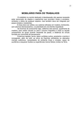 23

15
MOBILIÁRIO PARA OS TRABALHOS
O mobiliário no recinto dedicado à desobsessão não apenas necessita
estar escoimado de objetos e apetrechos que recordem rituais e amuletos,
simbolos e ídolos de qualquer espécie, mas também deve ser integrado por
peças simples e resistentes.
A mesa deve ser sólida e as cadeiras talhadas em madeira, lembrando,
sem adornos desnecessários, a austeridade de uma família respeitável.
Se tivermos de acrescentar algo, aditemos dois bancos, igualmente de
madeira, para visitas casuais ou para o socorro magnético a esse ou àquele
companheiro do grupo quando necessite de passe, a distância do circulo
formado em comunhão de pensamento.
Evitarmos tapetes, jarros, telas e enfeites outros, porqüanto o recinto é
consagrado, além de tudo, ao alívio de Espíritos sofredores ou alienados
mentais autênticos, necessitados de ambiente limpo e simples, capaz de
auxiliâ-los a esquecer ilusões ou experiências menos felizes vividas na Terra.

 