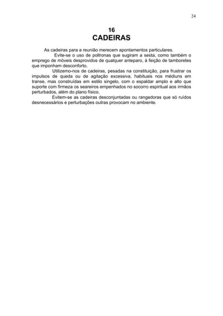 24

16

CADEIRAS
As cadeiras para a reunião merecem apontamentos particulares.
Evite-se o uso de poltronas que sugiram a sesta, como também o
emprego de móveis desprovidos de qualquer anteparo, à feição de tamboretes
que imponham desconforto.
Utilizemo-nos de cadeiras, pesadas na constituição, para frustrar os
impulsos de queda ou de agitação excessiva, habituais nos médiuns em
transe, mas construídas em estilo singelo, com o espaldar amplo e alto que
suporte com firmeza os seareiros empenhados no socorro espiritual aos irmãos
perturbados, além do plano físico.
Evitem-se as cadeiras desconjuntadas ou rangedoras que só ruídos
desnecessários e perturbações outras provocam no ambiente.

 