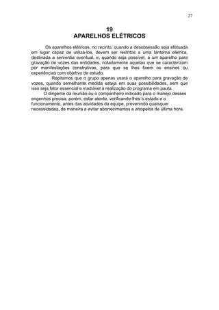 27

19
APARELHOS ELÉTRICOS
Os aparelhos elétricos, no recinto, quando a desobsessão seja efetuada
em lugar capaz de utilizá-los, devem ser restritos a uma lanterna elétrica,
destinada a serventia eventual, e, quando seja possível, a um aparelho para
gravação de vozes das entidades, notadamente aquelas que se caracterizam
por manifestações construtivas, para que se lhes fixem os ensinos ou
experiências com objetivo de estudo.
Repitamos que o grupo apenas usará o aparelho para gravação de
vozes, quando semelhante medida esteja em suas possibilidades, sem que
isso seja fator essencial e inadiável à realização do programa em pauta.
O dirigente da reunião ou o companheiro indicado para o manejo desses
engenhos precisa, porém, estar atento, verificando-lhes o estado e o
funcionamento, antes das atividades da equipe, prevenindo quaisquer
necessidades, de maneira a evitar aborrecimentos e atropelos de última hora.

 