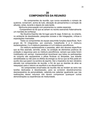 28

20
COMPONENTES DA REUNIÃO
Os componentes da reunião, que nunca excederão o número de
quatorze, conservem, acima de tudo, elevação de pensamentos e correção de
atitudes, antes, durante e depois de cada tarefa.
Nenhuma preocupação com paramentos ou vestes especiais.
Compenetrem-se de que se acham no recinto exercendo fraternalmente
um mandato de confiança.
Na Doutrina Espírita não há lugar para fé cega. Evitem-se, no entanto,
no ambiente da desobsessão, pesquisas ociosas e vãs indagações, críticas e
expectações insensatas.
Todos os componentes da equipe assumirão funções específicas. Num
grupo de 14 integrantes, por exemplo, trabalharão 2 a 4 médiuns
esclarecedores; 2 a 4 médiuns passistas e 4 a 6 médiuns psicofônicos.
Os médiuns esclarecedores e passistas, além dos deveres específicos
que se lhes assinala, servirão, ainda, na condição de elementos positivos de
proteção e segurança para os médiuns psicofônicos, sempre que estes forem
mobilizados em serviço. Imprescindível reconhecer que todos os participantes
do conjunto são equiparáveis a pilhas fluídicas ou lâmpadas, que estarão
sensibilizadas ou não para os efeitos da energia ou da luz que se lhes pede em
auxílio dos que jazem na sombra de espírito. Daí o imperativo do teor vibratório
elevado nos componentes da reunião, a fim de que os doentes da alma se
reaqueçam para o retorno ao equilíbrio e ao discernimento.
Os componentes encarnados da reunião não se rendam ao sono nas
tarefas dedicadas à desobsessão, para se evitarem desdobramentos
desnecessários da personalidade, cabendo-nos salientar igualmente que nas
reallzações dessa natureza não devem comparecer quaisquer outras
demonstrações ou experiências de mediunidade.

 