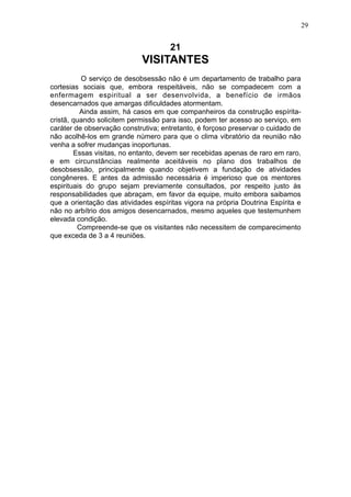 29

21

VISITANTES
O serviço de desobsessão não é um departamento de trabalho para
cortesias sociais que, embora respeitáveis, não se compadecem com a
enfermagem espiritual a ser desenvolvida, a benefício de irmãos
desencarnados que amargas dificuldades atormentam.
Ainda assim, há casos em que companheiros da construção espíritacristã, quando solicitem permissão para isso, podem ter acesso ao serviço, em
caráter de observação construtiva; entretanto, é forçoso preservar o cuidado de
não acolhê-los em grande número para que o clima vibratório da reunião não
venha a sofrer mudanças inoportunas.
Essas visitas, no entanto, devem ser recebidas apenas de raro em raro,
e em circunstâncias realmente aceitáveis no plano dos trabalhos de
desobsessão, principalmente quando objetivem a fundação de atividades
congêneres. E antes da admissão necessária é imperioso que os mentores
espirituais do grupo sejam previamente consultados, por respeito justo às
responsabilidades que abraçam, em favor da equipe, muito embora saibamos
que a orientação das atividades espíritas vigora na própria Doutrina Espírita e
não no arbítrio dos amigos desencarnados, mesmo aqueles que testemunhem
elevada condição.
Compreende-se que os visitantes não necessitem de comparecimento
que exceda de 3 a 4 reuniões.

 