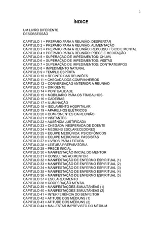 3

ÍNDICE
UM LIVRO DIFERENTE
DESOBSESSÃO
CAPITULO 1 = PREPARO PARA A REUNIÃO: DESPERTAR
CAPITULO 2 = PREPARO PARA A REUNIÃO: ALIMENTAÇÃO
CAPITULO 3 = PREPARO PARA A REUNIÃO: REPOUSO FÍSICO E MENTAL
CAPITULO 4 = PREPARO PARA A REUNIÃO: PRECE E MEDITAÇÃO
CAPITULO 5 = SUPERAÇÃO DE IMPEDIMENTOS: CHUVA
CAPITULO 6 = SUPERAÇÃO DE IMPEDIMENTOS: VISITAS
CAPITULO 7 = SUPERAÇÃO DE IMPEDIMENTOS: CONTRATEMPOS
CAPITULO 8 = IMPEDIMENTO NATURAL
CAPITULO 9 = TEMPLO ESPÍRITA
CAPITULO 10 = RECINTO DAS REUNIÕES
CAPITULO 11 = CHEGADA DOS COMPANHEIROS
CAPITULO 12 = CONVERSAÇÃO ANTERIOR Á REUNIÃO
CAPITULO 13 = DIRIGENTE
CAPITULO 14 = PONTUALIDADE
CAPITULO 15 = MOBILIÁRIO PARA OS TRABALHOS
CAPITULO 16 = CADEIRAS
CAPITULO 17 = ILUMINAÇÃO
CAPITULO 18 = ISOLAMENTO HOSPITALAR
CAPITULO 19 = APARELHOS ELÉTRICOS
CAPITULO 20 = COMPONENTES DA REUNIÃO
CAPITULO 21 = VISITANTES
CAPITULO 22 = AUSÊNCIA JUSTIFICADA
CAPITULO 23 = CHEGADA INESPERADA DE DOENTE
CAPITULO 24 = MÉDIUNS ESCLARECEDORES
CAPITULO 25 = EQUIPE MEDIÚNICA: PSICOFÔNICOS
CAPITULO 26 = EQUIPE MEDIÚNICA: PASSISTAS
CAPITULO 27 = LIVROS PARA LEITURA
CAPITULO 28 = LEITURA PREPARATÓRIA
CAPITULO 29 = PRECE INICIAL
CAPITULO 30 = MANIFESTAÇÃO INICIAL DO MENTOR
CAPITULO 31 = CONSULTAS AO MENTOR
CAPITULO 32 = MANIFESTAÇÃO DE ENFERMO ESPIRITUAL (1)
CAPITULO 33 = MANIFESTAÇÃO DE ENFERMO ESPIRITUAL (2)
CAPITULO 34 = MANIFESTAÇÃO DE ENFERMO ESPIRITUAL (3)
CAPITULO 35 = MANIFESTAÇÃO DE ENFERMO ESPIRITUAL (4)
CAPITULO 36 = MANIFESTAÇÃO DE ENFERMO ESPIRITUAL (5)
CAPITULO 37 = ESCLARECIMENTO
CAPITULO 38 = COOPERAÇÃO MENTAL
CAPITULO 39 = MANIFESTAÇÕES SIMULTÂNEAS (1)
CAPITULO 40 = MANIFESTAÇÕES SIMULTÂNEAS (2)
CAPITULO 41 = INTERFERÊNCIA DO BENFEITOR
CAPITULO 42 = ATITUDE DOS MÉDIUNS (1)
CAPITULO 43 = ATITUDE DOS MÉDIUNS (2)
CAPITULO 44 = MAL-ESTAR IMPREVISTO DO MÉDIUM

 