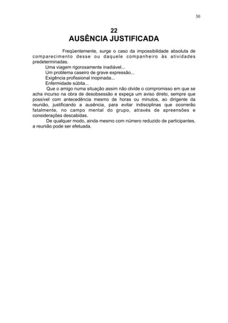 30

22

AUSÊNCIA JUSTIFICADA
Freqüentemente, surge o caso da impossibilidade absoluta de
comparecimento desse ou daquele companheiro às atividades
predeterminadas.
Uma viagem rigorosamente inadiável...
Um problema caseiro de grave expressão...
Exigência profissional inopinada...
Enfermidade súbita...
Que o amigo numa situação assim não olvide o compromisso em que se
acha incurso na obra de desobsessão e expeça um aviso direto, sempre que
possível com antecedência mesmo de horas ou minutos, ao dirigente da
reunião, justificando a ausência, para evitar indisciplinas que ocorrerão
fatalmente, no campo mental do grupo, através de apreensões e
considerações descabidas.
De qualquer modo, ainda mesmo com número reduzido de participantes,
a reunião pode ser efetuada.

 