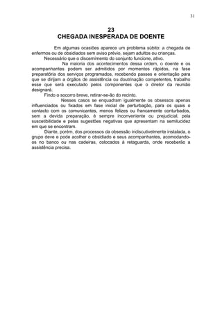 31

23
CHEGADA INESPERADA DE DOENTE
Em algumas ocasiões aparece um problema súbito: a chegada de
enfermos ou de obsidiados sem aviso prévio, sejam adultos ou crianças.
Necessário que o discernimento do conjunto funcione, ativo.
Na maioria dos acontecimentos dessa ordem, o doente e os
acompanhantes podem ser admitidos por momentos rápidos, na fase
preparatória dos serviços programados, recebendo passes e orientação para
que se dirijam a órgãos de assistência ou doutrinação competentes, trabalho
esse que será executado pelos componentes que o diretor da reunião
designará.
Findo o socorro breve, retirar-se-ão do recinto.
Nesses casos se enquadram igualmente os obsessos apenas
influenciados ou fixados em fase inicial de perturbação, para os quais o
contacto com os comunicantes, menos felizes ou francamente conturbados,
sem a devida preparação, é sempre inconveniente ou prejudicial, pela
suscetibilidade e pelas sugestões negativas que apresentam na semilucidez
em que se encontram.
Diante, porém, dos processos da obsessão indiscutivelmente instalada, o
grupo deve e pode acolher o obsidiado e seus acompanhantes, acomodandoos no banco ou nas cadeiras, colocados à retaguarda, onde receberão a
assistência precisa.

 