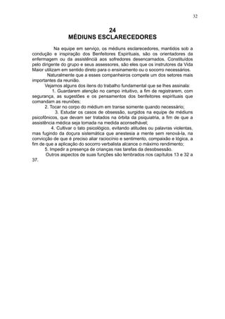 32

24
MÉDIUNS ESCLARECEDORES
Na equipe em serviço, os médiuns esclarecedores, mantidos sob a
condução e inspiração dos Benfeitores Espirituais, são os orientadores da
enfermagem ou da assistêncià aos sofredores desencarnados. Constituídos
pelo dirigente do grupo e seus assessores, são eles que os instrutores da Vida
Maior utilizam em sentido direto para o ensinamento ou o socorro necessários.
Naturalmente que a esses companheiros compete um dos setores mais
importantes da reunião.
Vejamos alguns dos itens do trabalho fundamental que se lhes assinala:
1. Guardarem atenção no campo intuitivo, a fim de registrarem, com
segurança, as sugestões e os pensamentos dos benfeitores espirituais que
comandam as reuniões;
2. Tocar no corpo do médium em transe somente quando necessário;
3. Estudar os casos de obsessão, surgidos na equipe de médiuns
psicofônicos, que devam ser tratados na órbita da psiquiatria, a fim de que a
assistência médica seja tomada na medida aconselhável;
4. Cultivar o tato psicológico, evitando atitudes ou palavras violentas,
mas fugindo da doçura sistemática que anestesia a mente sem renová-la, na
convicção de que é preciso aliar raciocínio e sentimento, compaixão e lógica, a
fim de que a aplicação do socorro verbalista alcance o máximo rendimento;
5. Impedir a presença de crianças nas tarefas da desobsessão.
Outros aspectos de suas funções são lembrados nos capítulos 13 e 32 a
37.

 