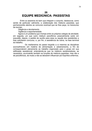 34

26

EQUIPE MEDIÚNICA: PASSISTAS
Entre os seareiros do bem que integram o conjunto, destaca-se, como
sendo de particular valimento, a colaboração dos médiuns passistas, que
permanecerão atentos ao concurso eventual que se lhes peça, no transcurso
da reuniao.
Diligência e devotamento.
Vigilância e espontaneidade.
Agora é um problema que irrompe entre os próprios colegas de atividade;
em seguida, um que outro médium psicofônico possivelmente caído em
exaustão; depois, o pedido de auxílio para esse ou aquele dos assistentes a
lhes solicitarem concurso, e, por fim, a assistência de rotina, na fase terminal
do trabalho.
Os medianeiros do passe traçarão a si mesmos as disciplinas
aconselháveis em matéria de alimentação e adestramento, a fim de
corresponderem plenamente ao trabalho organizado para o grupo em sua
edificação assistencial, entendendo-se que os médiuns esclarecedores, se
necessario, acumularão também as funções de médiuns passistas, mas não a
de psicofônicos, de modo a não se deixarem influenciar por Espíritos enfermos.

 