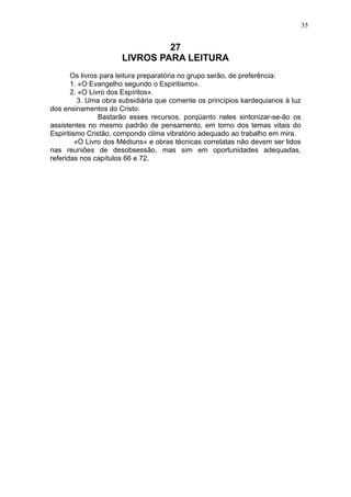 35

27
LIVROS PARA LEITURA
Os livros para leitura preparatória no grupo serão, de preferência:
1. «O Evangelho segundo o Espiritismo».
2. «O Livro dos Espíritos».
3. Uma obra subsidiária que comente os princípios kardequianos à luz
dos ensinamentos do Cristo.
Bastarão esses recursos, porqüanto neles sintonizar-se-ão os
assistentes no mesmo padrão de pensamento, em torno dos temas vitais do
Espiritismo Cristão, compondo clima vibratório adequado ao trabalho em mira.
«O Livro dos Médiuns» e obras técnicas correlatas não devem ser lidos
nas reuniões de desobsessão, mas sim em oportunidades adequadas,
referidas nos capítulos 66 e 72.

 