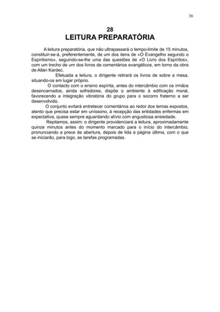 36

28

LEITURA PREPARATÓRIA
A leitura preparatória, que não ultrapassará o tempo-limite de 15 minutos,
constituir-se-á, preferentemente, de um dos itens de «O Evangelho segundo o
Espiritismo», seguindo-se-lhe uma das questões de «O Livro dos Espíritos»,
com um trecho de um dos livros de comentários evangélicos, em torno da obra
de Allan Kardec.
Efetuada a leitura, o dirigente retirará os livros de sobre a mesa,
situando-os em lugar próprio.
O contacto com o ensino espírita, antes do intercâmbio com os irmãos
desencarnados, ainda sofredores, dispõe o ambiente à edificação moral,
favorecendo a integração vibratória do grupo para o socorro fraterno a ser
desenvolvido.
O conjunto evitará entretecer comentários ao redor dos temas expostos,
atento que precisa estar em uníssono, à recepção das entidades enfermas em
expectativa, quase sempre aguardando alívio com angustiosa ansiedade.
Repitamos, assim: o dirigente providenciará a leitura, aproximadamente
quinze minutos antes do momento marcado para o início do intercâmbio,
pronunciando a prece de abertura, depois de lida a página última, com o que
se iniciarão, para logo, as tarefas programadas.

 
