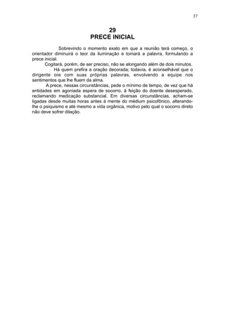 37

29
PRECE INICIAL
Sobrevindo o momento exato em que a reunião terá começo, o
orientador diminuirá o teor da iluminação e tomará a palavra, formulando a
prece inicial.
Cogitará, porém, de ser preciso, não se alongando além de dois minutos.
Há quem prefira a oração decorada; todavia, é aconselhável que o
dirigente ore com suas próprias palavras, envolvendo a equipe nos
sentimentos que lhe fluem da alma.
A prece, nessas circunstâncias, pede o mínimo de tempo, de vez que há
entidades em agoniada espera de socorro, à feição do doente desesperado,
reclamando medicação substancial. Em diversas circunstâncias, acham-se
ligadas desde muitas horas antes à mente do médium psicofônico, alterandolhe o psiquismo e até mesmo a vida orgânica, motivo pelo qual o socorro direto
não deve sofrer dilação.

 