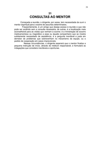 39

31

CONSULTAS AO MENTOR
Começada a reunião, o dirigente, por vezes, tem necessidade de ouvir o
mentor espiritual para o exame de assuntos determinados.
Freqüentemente, é um amigo que deseja acesso à reunião e que não
pode ser acolhido sem a consulta necessária; de outras, é a localização mais
aconselhável para as visitas que venham a ocorrer, é a ministração de socorro
medicamentoso ou magnético a esse ou àquele companheiro que se mostre
subitamente necessitado de assistência, é a pergunta inevitável e justa em
derredor de problemas que sobrevenham no mecanismo da equipe, ou o
pedido de cooperação em casos imprevisíveis.
Nessas circunstâncias, o dirigente esperará que o mentor finalize a
pequena instrução de início, através do médium responsável, e formulará as
indagações que considere inevitáveis e oportunas.

 