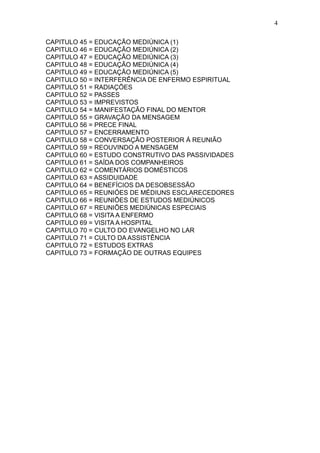 4
CAPITULO 45 = EDUCAÇÃO MEDIÚNICA (1)
CAPITULO 46 = EDUCAÇÃO MEDIÚNICA (2)
CAPITULO 47 = EDUCAÇÃO MEDIÚNICA (3)
CAPITULO 48 = EDUCAÇÃO MEDIÚNICA (4)
CAPITULO 49 = EDUCAÇÃO MEDIÚNICA (5)
CAPITULO 50 = INTERFERÊNCIA DE ENFERMO ESPIRITUAL
CAPITULO 51 = RADIAÇÕES
CAPITULO 52 = PASSES
CAPITULO 53 = IMPREVISTOS
CAPITULO 54 = MANIFESTAÇÃO FINAL DO MENTOR
CAPITULO 55 = GRAVAÇÃO DA MENSAGEM
CAPITULO 56 = PRECE FINAL
CAPITULO 57 = ENCERRAMENTO
CAPITULO 58 = CONVERSAÇÃO POSTERIOR Á REUNIÃO
CAPITULO 59 = REOUVINDO A MENSAGEM
CAPITULO 60 = ESTUDO CONSTRUTIVO DAS PASSIVIDADES
CAPITULO 61 = SAÍDA DOS COMPANHEIROS
CAPITULO 62 = COMENTÁRIOS DOMÉSTICOS
CAPITULO 63 = ASSIDUIDADE
CAPITULO 64 = BENEFÍCIOS DA DESOBSESSÃO
CAPITULO 65 = REUNIÓES DE MÉDIUNS ESCLARECEDORES
CAPITULO 66 = REUNIÕES DE ESTUDOS MEDIÚNICOS
CAPITULO 67 = REUNIÕES MEDIÚNICAS ESPECIAIS
CAPITULO 68 = VISITA A ENFERMO
CAPITULO 69 = VISITA A HOSPITAL
CAPITULO 70 = CULTO DO EVANGELHO NO LAR
CAPITULO 71 = CULTO DA ASSISTÊNCIA
CAPITULO 72 = ESTUDOS EXTRAS
CAPITULO 73 = FORMAÇÃO DE OUTRAS EQUIPES

 