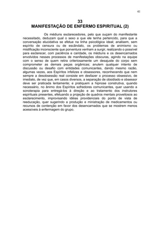 41

33
MANIFESTAÇÃO DE ENFERMO ESPIRITUAL (2)
Os médiuns esclarecedores, pelo que ouçam do manifestante
necessitado, deduzam qual o sexo a que ele tenha pertencido, para que a
conversação elucidativa se efetue na linha psicológica ideal; analisem, sem
espírito de censura ou de escândalo, os problemas de animismo ou
mistificação inconsciente que porventura venham a surgir, realizando o possível
para esclarecer, com paciência e caridade, os médiuns e os desencarnados
envolvidos nesses processos de manifestações obscuras, agindo na equipe
com o senso de quem retira criteriosamente um desajuste do corpo sem
comprometer as demais peças orgânicas; anulem qualquer intento de
discussão ou desafio com entidades comunicantes, dando mesmo razão,
algumas vezes, aos Espíritos infelizes e obsessores, reconhecendo que nem
sempre a desobsessão real consiste em desfazer o processo obsessivo, de
imediato, de vez que, em casos diversos, a separação de obsidiado e obsessor
deve ser praticada lentamente; e pratiquem a hipnose construtiva, quando
necessário, no ânimo dos Espíritos sofredores comunicantes, quer usando a
sonoterapia para entregá-los à direção e ao tratamento dos instrutores
espirituais presentes, efetuando a projeção de quadros mentais proveitosos ao
esclarecimento, improvisando idéias providenciais do ponto de vista de
reeducação, quer sugerindo a produção e ministração de medicamentos ou
recursos de contenção em favor dos desencarnados que se mostrem menos
acessíveis à enfermagem do grupo.

 