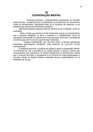 46

38
COOPERAÇÃO MENTAL
Enquanto persista o esclarecimento endereçado ao sofredor
desencarnado, é imperioso que os assistentes se mantenham em harmoniosa
união de pensamentos, oferecendo base às af irmativas do dirigente ou do
assessor que retenha eventualmente a palavra.
Não lhes perpasse qualquer idéia de censura ou de crueldade, ironia ou
escândalo.
Tanto o amigo que orienta o irmão infortunado quanto os companheiros
que o escutam abrigarão na alma a simpatia e a solidariedade, como se
estivessem socorrendo um parente dos mais queridos, para que o necessitado
encontre apoio real no socorro que lhe seja ministrado.
Forçoso compreender que, de outro modo, o serviço assistencial
enfrentaria perturbações inevitáveis, pela ausência do concurso mental
imprescindível.
O dirigente assumirá a iniciativa de qualquer apelo à cooperação mental,
no momento em que a providência se mostre precisa, e ativará o ânimo dos
companheiros que, porventura, se revelem desatentos ou entorpecidos, desde
que o conjunto em ação é comparável a um dínamo em cujas engrenagens a
corrente mental do amparo fraterno necessita circular equilibradamen te na
prestàção de serviço.

 