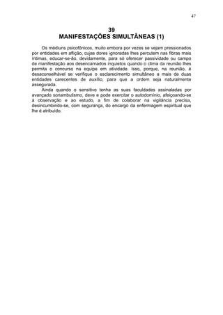 47

39
MANIFESTAÇÕES SIMULTÂNEAS (1)
Os médiuns psicofônicos, muito embora por vezes se vejam pressionados
por entidades em aflição, cujas dores ignoradas lhes percutem nas fibras mais
íntimas, educar-se-ão, devidamente, para só oferecer passividade ou campo
de manifestação aos desencarnados inquietos quando o clima da reunião lhes
permita o concurso na equipe em atividade. Isso, porque, na reunião, é
desaconselhável se verifique o esclarecimento simultâneo a mais de duas
entidades carecentes de auxílio, para que a ordem seja naturalmente
assegurada.
Ainda quando o sensitivo tenha as suas faculdades assinaladas por
avançado sonambulismo, deve e pode exercitar o autodomínio, afeiçoando-se
à observação e ao estudo, a fim de colaborar na vigilância precisa,
desincumbindo-se, com segurança, do encargo da enfermagem espiritual que
lhe é atribuído.

 