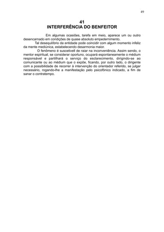 49

41
INTERFERÊNCIA DO BENFEITOR
Em algumas ocasiões, tarefa em meio, aparece um ou outro
desencarnado em condições de quase absoluto empedernimento.
Tal desequilíbrio da entidade pode coincidir com algum momento infeliz
da mente mediúnica, estabelecendo desarmonia maior.
O fenômeno é suscetivell de raiar na inconveniência. Assim sendo, o
mentor espiritual, se considerar oportuno, ocupará espontaneamente o médium
responsável e partilhará o serviço do esclarecimento, dirigindo-se ao
comunicante ou ao médium que o expõe, ficando, por outro lado, o dirigente
com a possibilidade de recorrer à intervenção do orientador referido, se julgar
necessário, rogando-lhe a manifestação pelo psicofônico indicado, a fim de
sanar o contratempo.

 