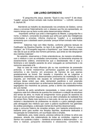 5

UM LIVRO DIFERENTE
“E perguntou-lhe Jesus, dizendo: “Qual é o teu nome?” E ele disse:
“Legião”, porque tinham entrado nele muitos demônios.” — LUCAS, versículo
8, capítulo 30.
Atendendo ao trabalho da desobsessão nos arredores de Gádara, vemos
Jesus a conversar fraternalmente com o obsesso que lhe era apresentado, ao
mesmo tempo que se fazia ouvido pelos desencarnados infelizes.
Importante verificar que ante a interrogativa do Mestre, a perguntar-lhe o
nome, o médium, consciente da pressão que sofria por parte das Inteligências
conturbadas e errantes, informa chamar-se “Legião”, e o evangelista
acrescenta que o obsidiado assim procedia “porque tinham entrado nele muitos
demónios”.
Sabemos hoje com Allan Kardec, conforme palavras textuais do
Codificador da Doutrina Espírita, no item 6 do capítulo 12º, “Amai os vossos
inimigos”, de “O Evangelho segundo o Espiritismo”, que “esses demônios mais
não são do que as almas dos homens perversos, que ainda se não despojaram
dos instintos materiais”.
No episódio, observamos o Cristo entendendo-se, de maneira simultânea,
com o médium e com as entidades comunicantes, na benemérita empresa do
esclarecimento coletivo, ensinando-nos que a desobsessão não é caça a
fenômeno e sim trabalho paciente do amor conjugado ao conhecimento e do
raciocínio associado à fé.
Seja no caso de mera influencia ção ou nas ocorrências da possessão
profunda, a mente medianímica permanece jugulada por pensamentos
estranhos a ela mesma, em processos de hipnose de que apenas
gradatizamente se livrará. Daí ressalta o imperativo de se vulgarizar a
assistência sistemática aos desencarnados prisioneiros da insatisfação ou da
angústia, por intermédio das equipes de companheiros consagrados aos
serviços dessa ordem que, aliás, demandam paciência e com preensão
análogas às que caracterizam os enfermeiros dedicados ao socorro dos irmãos
segregados nos meandros da psicose, portas a dentro dos estabelecimentos
de cura mental.
Sentindo de perto semelhante necessidade, o nosso amigo André Luiz
organizou este livro diferente de quantos lhe constituem a coleção de estudioso
dos temas da alma, no intuito de arregimentar novos grupos de seareiros do
bem que se pro ponham reajustar os que se vêem arredados da realidade fora
do campo físico. Nada mais oportuno e mais justo, de vez que, se a ignorância
reclama o devotamento de professores na escola e a psico patologia espera
pela abnegação dos médicos que usam a palavra equilibrante nos gabinetes
de análise psicológica, a alienação mental dos Espíritos desencarnados
exige o concurso fraterno de corações amigos, com bastante entendimento e
bastante amor para auxiliar nos templos espíritas, atualmente dedicados à
recuperação do Cristianismo, em sua feição clara e simples.
Salientando, pois, neste volume, precioso esforço de síntese no alívio aos
obsessos, através dos colaboradores de todas as condições, rogamos ao
Senhor nos sustente a todos — tarefeiros encarnados e desencarnados — na
obra a realizar, porqüanto obsidiados e obsessores, consciente ou

 