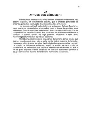 50

42
ATITUDE DOS MÉDIUNS (1)
O médium de incorporação, como também o médium esclarecedor, não
podem esquecer, em circunstância alguma, que a entidade perturbada se
encontra, para eles, na situação de um doente ante o enfermeiro.
No socorro espiritual, os benfeitores e amigos das Esferas Superiores,
tanto quanto os companheiros encarnados, quais o diretor da reunião e seus
assessores que manejam o verbo educativo, funcionam lembrando autoridades
competentes no trabalho curativo, mas o médium é o enfermeiro convocado a
controlar o doente, quanto lhe seja possível, impedindo a este último
manifestações tumultuárias e palavras obscenas.
O médium psicofônico deve preparar-se dignamente para a função que
exerce, reconhecendo que, não se acha dentro dela à maneira de fantoche,
manobrado integralmente ao sabor das Inteligências desencarnadas, mas sim
na posição de intérprete e enfermeiro, capaz de auxiliar, até certo ponto, na
contenção e na reeducação dos Espíritos rebeldes que recalcitram no mal, a
fim de que o dirigente se sinta fortalecido em sua ação edificante e para que a
equipe demonstre o máximo de rendimento no trabalho assistencial.

 