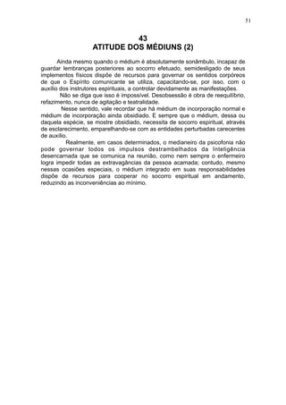 51

43
ATITUDE DOS MÉDIUNS (2)
Ainda mesmo quando o médium é absolutamente sonâmbulo, incapaz de
guardar lembranças posteriores ao socorro efetuado, semidesligado de seus
implementos físicos dispõe de recursos para governar os sentidos corpóreos
de que o Espírito comunicante se utiliza, capacitando-se, por isso, com o
auxílio dos instrutores espirituais, a controlar devidamente as manifestações.
Não se diga que isso é impossível. Desobsessão é obra de reequilíbrio,
refazimento, nunca de agitação e teatralidade.
Nesse sentido, vale recordar que há médium de incorporação normal e
médium de incorporação ainda obsidiado. E sempre que o médium, dessa ou
daquela espécie, se mostre obsidiado, necessita de socorro espiritual, através
de esclarecimento, emparelhando-se com as entidades perturbadas carecentes
de auxílio.
Realmente, em casos determinados, o medianeiro da psicofonia não
pode governar todos os impulsos destrambelhados da Inteligência
desencarnada que se comunica na reunião, como nem sempre o enfermeiro
logra impedir todas as extravagâncias da pessoa acamada; contudo, mesmo
nessas ocasiões especiais, o médium integrado em suas responsabilidades
dispõe de recursos para cooperar no socorro espiritual em andamento,
reduzindo as inconveniências ao mínimo.

 