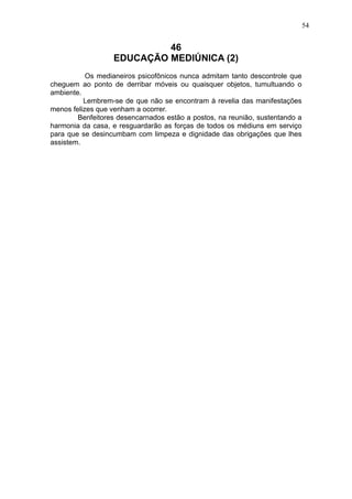 54

46
EDUCAÇÃO MEDIÚNICA (2)
Os medianeiros psicofônicos nunca admitam tanto descontrole que
cheguem ao ponto de derribar móveis ou quaisquer objetos, tumultuando o
ambiente.
Lembrem-se de que não se encontram à revelia das manifestações
menos felizes que venham a ocorrer.
Benfeitores desencarnados estão a postos, na reunião, sustentando a
harmonia da casa, e resguardarão as forças de todos os médiuns em serviço
para que se desincumbam com limpeza e dignidade das obrigações que lhes
assistem.

 