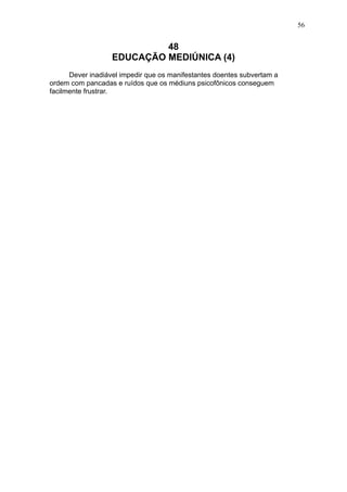 56

48
EDUCAÇÃO MEDIÚNICA (4)
Dever inadiável impedir que os manifestantes doentes subvertam a
ordem com pancadas e ruídos que os médiuns psicofônicos conseguem
facilmente frustrar.

 