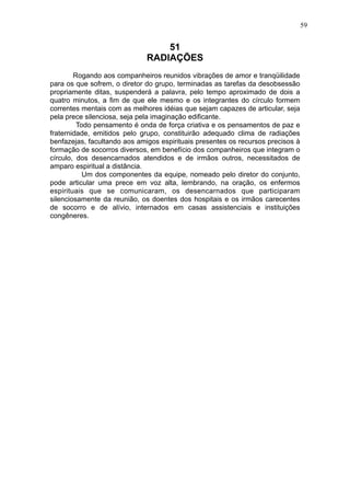 59

51
RADIAÇÕES
Rogando aos companheiros reunidos vibrações de amor e tranqüilidade
para os que sofrem, o diretor do grupo, terminadas as tarefas da desobsessão
propriamente ditas, suspenderá a palavra, pelo tempo aproximado de dois a
quatro minutos, a fim de que ele mesmo e os integrantes do círculo formem
correntes mentais com as melhores idéias que sejam capazes de articular, seja
pela prece silenciosa, seja pela imaginação edificante.
Todo pensamento é onda de força criativa e os pensamentos de paz e
fraternidade, emitidos pelo grupo, constituirão adequado clima de radiações
benfazejas, facultando aos amigos espirituais presentes os recursos precisos à
formação de socorros diversos, em benefício dos companheiros que integram o
círculo, dos desencarnados atendidos e de irmãos outros, necessitados de
amparo espiritual a distância.
Um dos componentes da equipe, nomeado pelo diretor do conjunto,
pode articular uma prece em voz alta, lembrando, na oração, os enfermos
espirituais que se comunicaram, os desencarnados que participaram
silenciosamente da reunião, os doentes dos hospitais e os irmãos carecentes
de socorro e de alívio, internados em casas assistenciais e instituições
congêneres.

 